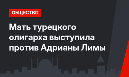 Мать турецкого олигарха выступила против Адрианы Лимы