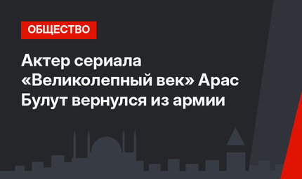 Актер сериала «Великолепный век» Арас Булут вернулся из армии