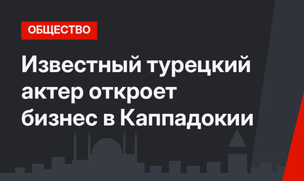 Известный турецкий актер откроет бизнес в Каппадокии