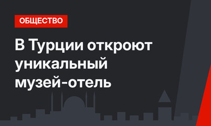 В Турции откроют уникальный музей-отель