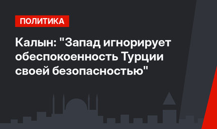 Калын: "Запад игнорирует обеспокоенность Турции своей безопасностью"