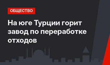 На юге Турции горит завод по переработке отходов