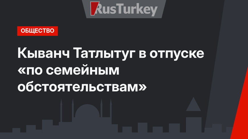 Кыванч Татлытуг в отпуске «по семейным обстоятельствам»