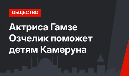 Актриса Гамзе Озчелик поможет детям Камеруна