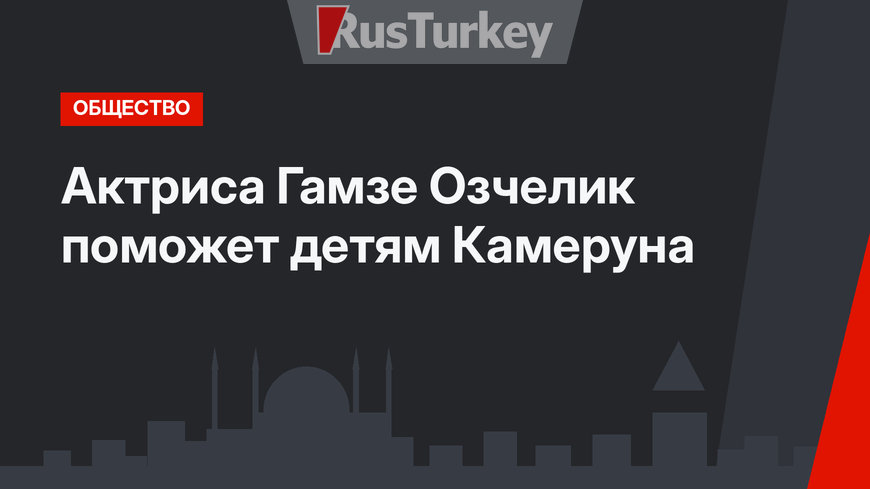 Актриса Гамзе Озчелик поможет детям Камеруна