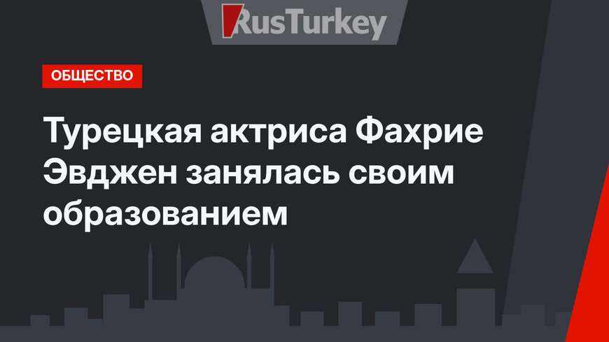Турецкая актриса Фахрие Эвджен занялась своим образованием