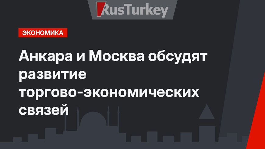 Анкара и Москва обсудят развитие торгово-экономических связей