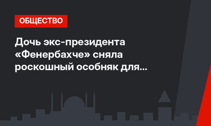 Дочь экс-президента «Фенербахче» сняла роскошный особняк для горничных