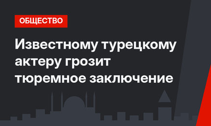 Известному турецкому актеру грозит тюремное заключение