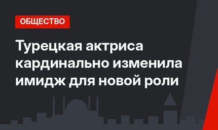 Турецкая актриса кардинально изменила имидж для новой роли