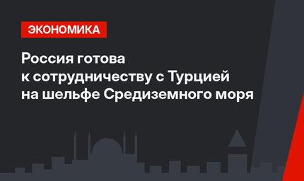 Россия готова к сотрудничеству с Турцией на шельфе Средиземного моря