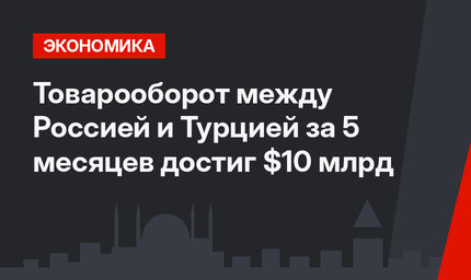 Товарооборот между Россией и Турцией за 5 месяцев достиг $10 млрд