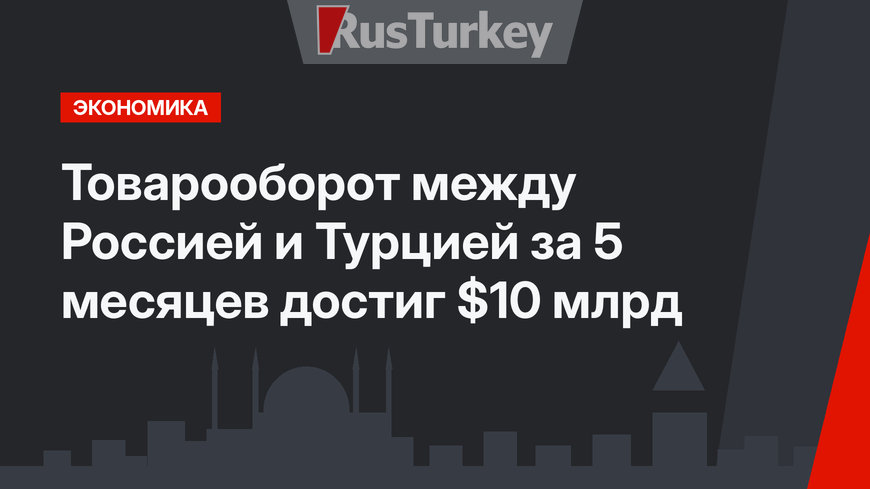 Товарооборот между Россией и Турцией за 5 месяцев достиг $10 млрд