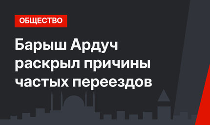 Барыш Ардуч раскрыл причины частых переездов