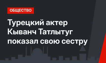 Турецкий актер Кыванч Татлытуг показал свою сестру