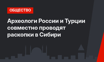 Археологи России и Турции совместно проводят раскопки в Сибири