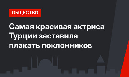 Самая красивая актриса Турции заставила плакать поклонников