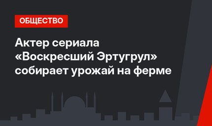 Актер сериала «Воскресший Эртугрул» собирает урожай на ферме