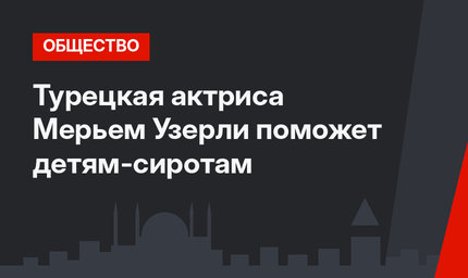 Турецкая актриса Мерьем Узерли поможет детям-сиротам