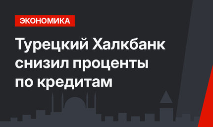 Турецкий Халкбанк снизил проценты по кредитам