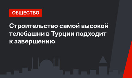 Строительство самой высокой телебашни в Турции подходит к завершению