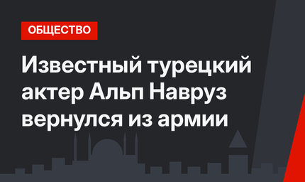  Известный турецкий актер Альп Навруз вернулся из армии