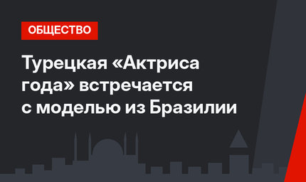 Турецкая «Актриса года» встречается с моделью из Бразилии