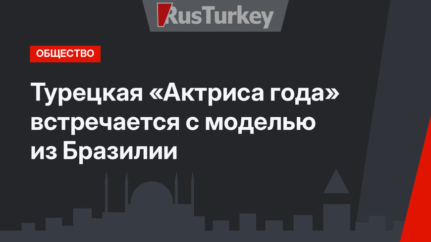 Турецкая «Актриса года» встречается с моделью из Бразилии