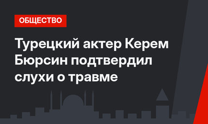 Турецкий актер Керем Бюрсин подтвердил слухи о травме
