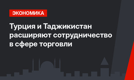 Турция и Таджикистан расширяют сотрудничество в сфере торговли