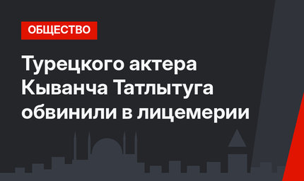 Турецкого актера Кыванча Татлытуга обвинили в лицемерии