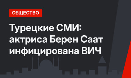 Турецкие СМИ: актриса Берен Саат инфицирована ВИЧ
