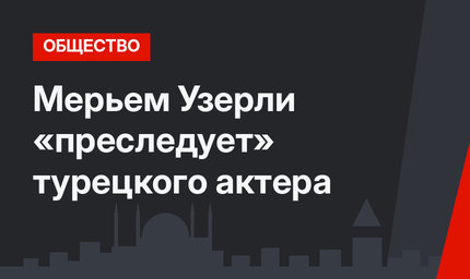 Мерьем Узерли «преследует» турецкого актера