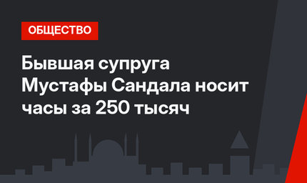 Бывшая супруга Мустафы Сандала носит часы за 250 тысяч