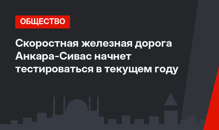 Скоростная железная дорога Анкара-Сиваc начнет тестироваться в текущем году