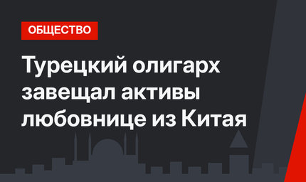 Турецкий олигарх завещал активы любовнице из Китая