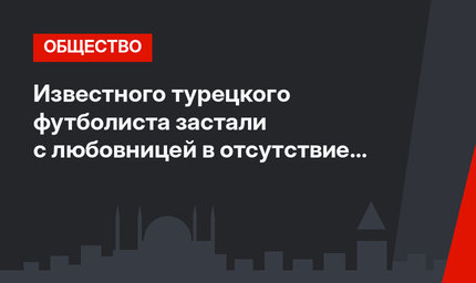 Известного турецкого футболиста застали с любовницей в отсутствие жены