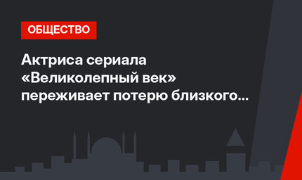 Актриса сериала «Великолепный век» переживает потерю близкого человека