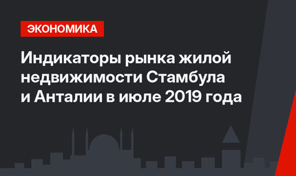 Индикаторы рынка жилой недвижимости Стамбула и Анталии в июле 2019 года