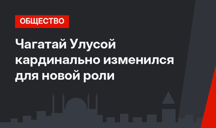 Чагатай Улусой кардинально изменился для новой роли