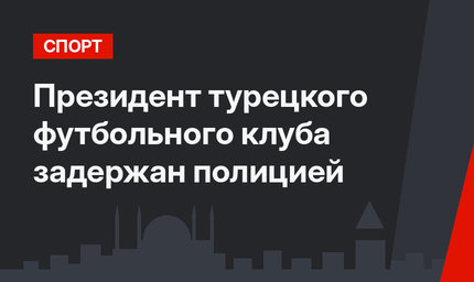 Президент турецкого футбольного клуба задержан полицией