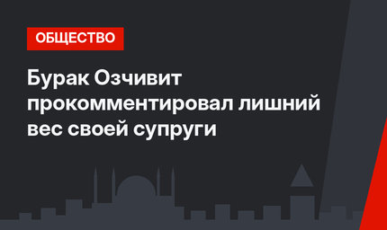 Бурак Озчивит прокомментировал лишний вес своей супруги