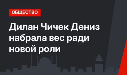 Дилан Чичек Дениз набрала вес ради новой роли