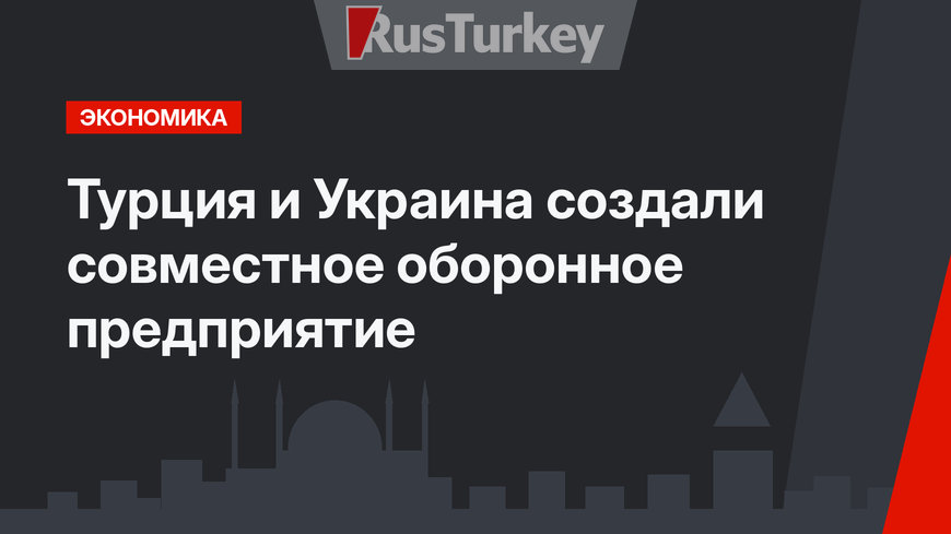 Турция и Украина создали совместное оборонное предприятие