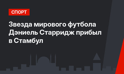 Звезда мирового футбола Дэниель Старридж прибыл в Стамбул