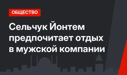 Сельчук Йонтем предпочитает отдых в мужской компании