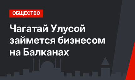Чагатай Улусой займется бизнесом на Балканах
