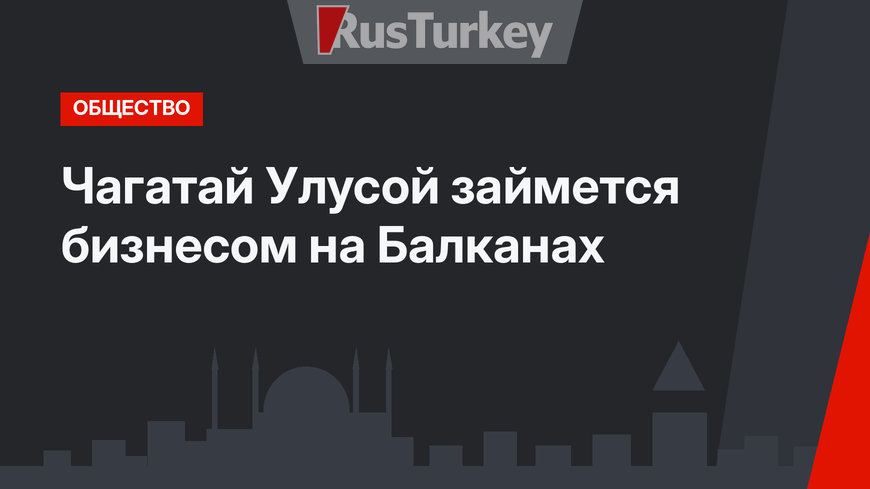 Чагатай Улусой займется бизнесом на Балканах