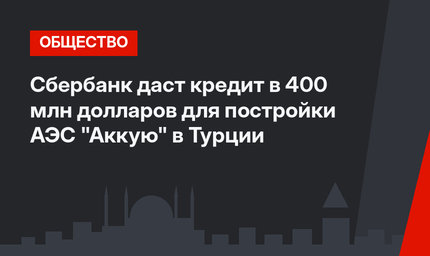  Сбербанк даст кредит в 400 млн долларов для постройки АЭС "Аккую" в Турции