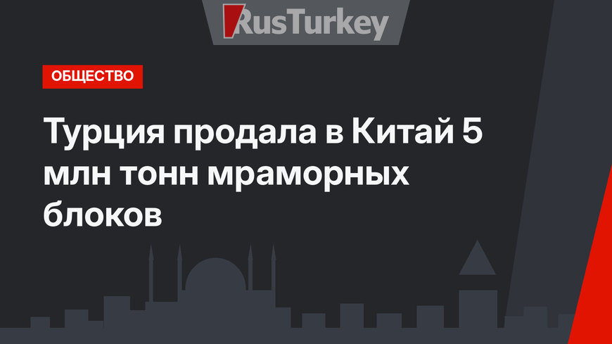 Турция продала в Китай 5 млн тонн мраморных блоков